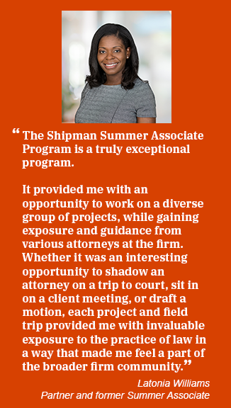 Latonia Williams bio photo and quote: The Shipman Summer Associate program is a truly exceptional program. It provided me with an opportunity to work on a diverse group of projects, while gaining exposure and guidance from various attorneys at the firm. Whether it was an interesting opportunity to shadow an attorney or a trip to court, sit in on a client meeting, or draft a motion, each project and field trip provided me with invaluable exposure to the practice of law in a way that made me feel a part of the broader firm community." Latonia Williams, Partner and former Summer Associate