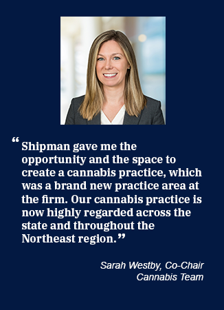 Picture of Sarah Westby and quote saying, "Shipman gave me the opportunity and the space to create a cannabis practice, which was a brand new practice area at the firm. Our cannabis practice is now highly regarded across the state and throughout the Northeast region."