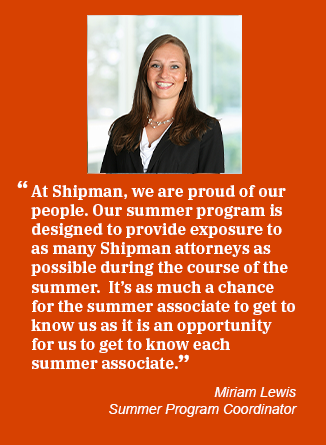 Miriam Lewis bio photo and quote: At Shipman, we are proud of our people. Our summer program is designed to provide exposure to as many Shipman attorneys as possible during the course of the summer.  It’s as much a chance for the summer associate to get to know us as it is an opportunity for us to get to know each summer associate. Miriam Lewis, Summer Program Coordinator