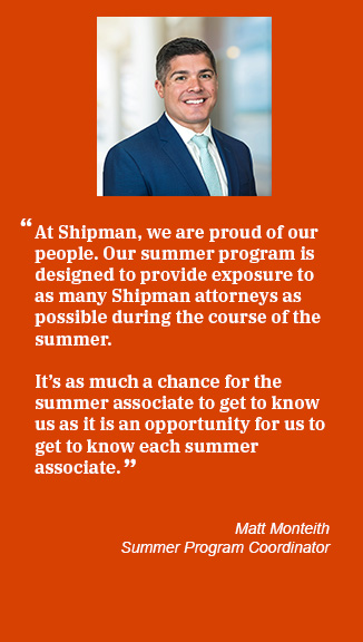 Matt Monteith Summer Coordinator quote - At Shipman we are proud of our people. Our summer program is designed to provide exposure to as many Shipman attorneys as possible during the course of the summer. It's as much a chance for the summer associate to get to know us as it is an opportunity for us to get to know each summer associate.